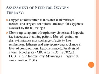 ASSESSMENT OF NEED FOR OXYGEN
THERAPY:
 Oxygen administration is indicated in numbers of
medical and surgical conditions. The need for oxygen is
assessed by the followings:
 Observing symptoms of respiratory distress and hypoxia,
i.e. inadequate breathing pattern, labored respiration
dysrhythmias, cyanosis, change of activity like
restlessness, lethargic and unresponsiveness, change in
level of consciousness, hypothermia, etc. Analysis of
arterial blood gases (ABGs) for PaO2, PaCO2, pH,
HCO3, etc. Pulse oximetry. Measuring of inspired 0,
concentration (FiO2)
 