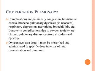 COMPLICATION PULMONARY:
 Complications are pulmonary congestion, bronchiolar
edema, broncho-pulmonary dysplasia (in neonates),
respiratory depression, necrotizing bronchiolitis, etc.
Long-term complications due to oxygen toxicity are
chronic pulmonary diseases, seizure disorders and
epilepsy.
 Oxygen acts as a drug-it must be prescribed and
administered in specific dose in terms of rate,
concentration and duration.
 