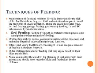 TECHNIQUES OF FEEDING:
 Maintenance of fluid and nutrition is vitally important for the sick
child. An ill child can be given fluid and nutritional support to avoid
the problems of severe depletion. These are given in several ways,
i.e. oral feeding, gavage feeding, gastrostomy feeding, IV and SC
infusion and hyper-alimentation.
1. Oral Feeding: Feeding by mouth is preferable from physiologic
stand point to other methods of feeding.
 Oral feeding utilizes normal gastrointestinal metabolic processes and
maintains intestinal mucosal integrity and function.
 Infants and young toddlers are encouraged to take adequate amounts
of feeding at frequent intervals.
 Older children should offer feeding that they enjoy based on their
likes and dislikes.
 Nurse can involve the children for planning of diet along with their
parents and should keep record of fluid and food taken by the
children.
 