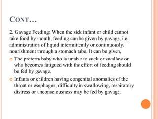 CONT…
2. Gavage Feeding: When the sick infant or child cannot
take food by mouth, feeding can be given by gavage, i.e.
administration of liquid intermittently or continuously.
nourishment through a stomach tube. It can be given,
 The preterm baby who is unable to suck or swallow or
who becomes fatigued with the effort of feeding should
be fed by gavage.
 Infants or children having congenital anomalies of the
throat or esophagus, difficulty in swallowing, respiratory
distress or unconsciousness may be fed by gavage.
 
