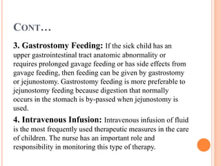 CONT…
3. Gastrostomy Feeding: If the sick child has an
upper gastrointestinal tract anatomic abnormality or
requires prolonged gavage feeding or has side effects from
gavage feeding, then feeding can be given by gastrostomy
or jejunostomy. Gastrostomy feeding is more preferable to
jejunostomy feeding because digestion that normally
occurs in the stomach is by-passed when jejunostomy is
used.
4. Intravenous Infusion: Intravenous infusion of fluid
is the most frequently used therapeutic measures in the care
of children. The nurse has an important role and
responsibility in monitoring this type of therapy.
 