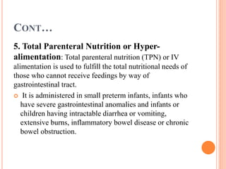 CONT…
5. Total Parenteral Nutrition or Hyper-
alimentation: Total parenteral nutrition (TPN) or IV
alimentation is used to fulfill the total nutritional needs of
those who cannot receive feedings by way of
gastrointestinal tract.
 It is administered in small preterm infants, infants who
have severe gastrointestinal anomalies and infants or
children having intractable diarrhea or vomiting,
extensive burns, inflammatory bowel disease or chronic
bowel obstruction.
 