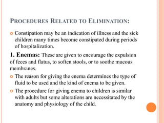 PROCEDURES RELATED TO ELIMINATION:
 Constipation may be an indication of illness and the sick
children many times become constipated during periods
of hospitalization.
1. Enemas: These are given to encourage the expulsion
of feces and flatus, to soften stools, or to soothe mucous
membranes.
 The reason for giving the enema determines the type of
fluid to be used and the kind of enema to be given.
 The procedure for giving enema to children is similar
with adults but some alterations are necessitated by the
anatomy and physiology of the child.
 