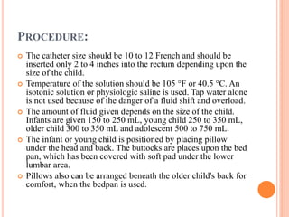PROCEDURE:
 The catheter size should be 10 to 12 French and should be
inserted only 2 to 4 inches into the rectum depending upon the
size of the child.
 Temperature of the solution should be 105 °F or 40.5 °C. An
isotonic solution or physiologic saline is used. Tap water alone
is not used because of the danger of a fluid shift and overload.
 The amount of fluid given depends on the size of the child.
Infants are given 150 to 250 mL, young child 250 to 350 mL,
older child 300 to 350 mL and adolescent 500 to 750 mL.
 The infant or young child is positioned by placing pillow
under the head and back. The buttocks are places upon the bed
pan, which has been covered with soft pad under the lower
lumbar area.
 Pillows also can be arranged beneath the older child's back for
comfort, when the bedpan is used.
 