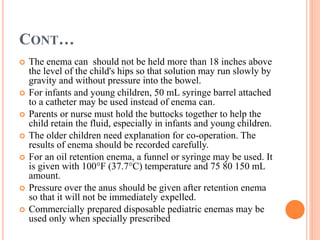 CONT…
 The enema can should not be held more than 18 inches above
the level of the child's hips so that solution may run slowly by
gravity and without pressure into the bowel.
 For infants and young children, 50 mL syringe barrel attached
to a catheter may be used instead of enema can.
 Parents or nurse must hold the buttocks together to help the
child retain the fluid, especially in infants and young children.
 The older children need explanation for co-operation. The
results of enema should be recorded carefully.
 For an oil retention enema, a funnel or syringe may be used. It
is given with 100°F (37.7°C) temperature and 75 80 150 mL
amount.
 Pressure over the anus should be given after retention enema
so that it will not be immediately expelled.
 Commercially prepared disposable pediatric enemas may be
used only when specially prescribed
 