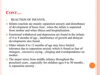 CONT…
2. REACTION OF INFANTS:
 Infants reaction are mainly separation anxiety and disturbance
of development of basic trust , when the infant is separated
from mother and when illness and hospitalization .
 Emotional withdrawal and depression are found in the infants
of 4 to 8 months of age , interference of growth and delayed
developments also found.
 Older infants 8 to 12 months of age may have limited
tolerance due to separation anxiety which is found as fear of
strangers , excessive crying , clinging and overdependence on
mother .
 The major stress from middle infancy throughout the
preschool years , especially for children ages 6 to 30 months ,
is separation anxiety .
 
