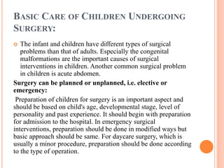 BASIC CARE OF CHILDREN UNDERGOING
SURGERY:
 The infant and children have different types of surgical
problems than that of adults. Especially the congenital
malformations are the important causes of surgical
interventions in children. Another common surgical problem
in children is acute abdomen.
Surgery can be planned or unplanned, i.e. elective or
emergency:
Preparation of children for surgery is an important aspect and
should be based on child's age, developmental stage, level of
personality and past experience. It should begin with preparation
for admission to the hospital. In emergency surgical
interventions, preparation should be done in modified ways but
basic approach should be same. For daycare surgery, which is
usually a minor procedure, preparation should be done according
to the type of operation.
 