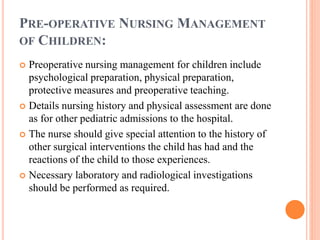PRE-OPERATIVE NURSING MANAGEMENT
OF CHILDREN:
 Preoperative nursing management for children include
psychological preparation, physical preparation,
protective measures and preoperative teaching.
 Details nursing history and physical assessment are done
as for other pediatric admissions to the hospital.
 The nurse should give special attention to the history of
other surgical interventions the child has had and the
reactions of the child to those experiences.
 Necessary laboratory and radiological investigations
should be performed as required.
 