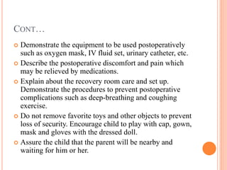 CONT…
 Demonstrate the equipment to be used postoperatively
such as oxygen mask, IV fluid set, urinary catheter, etc.
 Describe the postoperative discomfort and pain which
may be relieved by medications.
 Explain about the recovery room care and set up.
Demonstrate the procedures to prevent postoperative
complications such as deep-breathing and coughing
exercise.
 Do not remove favorite toys and other objects to prevent
loss of security. Encourage child to play with cap, gown,
mask and gloves with the dressed doll.
 Assure the child that the parent will be nearby and
waiting for him or her.
 