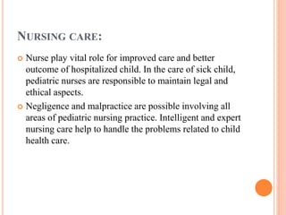 NURSING CARE:
 Nurse play vital role for improved care and better
outcome of hospitalized child. In the care of sick child,
pediatric nurses are responsible to maintain legal and
ethical aspects.
 Negligence and malpractice are possible involving all
areas of pediatric nursing practice. Intelligent and expert
nursing care help to handle the problems related to child
health care.
 
