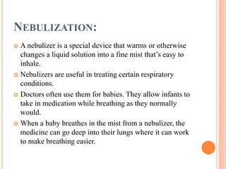 NEBULIZATION:
 A nebulizer is a special device that warms or otherwise
changes a liquid solution into a fine mist that’s easy to
inhale.
 Nebulizers are useful in treating certain respiratory
conditions.
 Doctors often use them for babies. They allow infants to
take in medication while breathing as they normally
would.
 When a baby breathes in the mist from a nebulizer, the
medicine can go deep into their lungs where it can work
to make breathing easier.
 