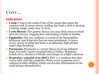 CONT…
Indications:
 Croup: Croup is the result of one of the viruses that causes the
common cold. It causes airway swelling that leads a child to develop
a barking cough, runny nose, or fever.
 Cystic fibrosis: This genetic disease can cause thick mucus to build
up in the airways, clogging them and making it harder to breathe.
 Epiglottitis: This rare condition is a result of the Haemophilus
Influenzae type B bacteria that can cause pneumonia. It causes
severe airway swelling that leads to an abnormal, high-pitched
sound when breathing.
 Pneumonia: Pneumonia is a severe illness involving inflamed
lungs. It usually requires hospitalization in babies. Symptoms
include fever, shortness of breath, and changes in a baby’s alertness.
 Respiratory syncytial virus (RSV). RSV is a condition that often
causes mild, cold like symptoms. While severe symptoms aren’t
common in older children, infants can develop inflammation of the
small airways (bronchiolitis).
 