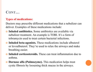 CONT…
Types of medications:
Doctors may prescribe different medications that a nebulizer can
deliver. Examples of these medications include:
 Inhaled antibiotics. Some antibiotics are available via
nebulizer treatment. An example is TOBI. It’s a form of
tobramycin used to treat certain bacterial infections.
 Inhaled beta-agonists. These medications include albuterol
or levoalbuterol. They’re used to relax the airways and make
breathing easier.
 Inhaled corticosteroids. These can treat inflammation due to
asthma.
 Dornase alfa (Pulmozyme). This medication helps treat
cystic fibrosis by loosening thick mucus in the airways.
 