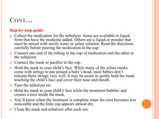 CONT…
Step-by-step guide:
 Collect the medication for the nebulizer. Some are available in liquid
form that have the medicine added. Others are a liquid or powder that
must be mixed with sterile water or saline solution. Read the directions
carefully before pouring the medication in the cup.
 Connect one end of the tubing to the cup of medication and the other to
the nebulizer.
 Connect the mask or pacifier to the cup.
 Hold the mask to your child’s face. While many of the infant masks
come with strings to put around a baby’s head, most babies don’t
tolerate these strings very well. It may be easier to gently hold the mask
touching the child’s face and cover their nose and mouth.
 Turn the nebulizer on.
 Hold the mask to your child’s face while the treatment bubbles and
creates a mist inside the mask.
 You’ll know when the treatment is complete when the mist becomes less
noticeable and the little cup appears almost dry.
 Clean the mask and nebulizer after each use.
 