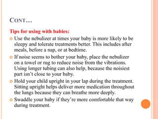 CONT…
Tips for using with babies:
 Use the nebulizer at times your baby is more likely to be
sleepy and tolerate treatments better. This includes after
meals, before a nap, or at bedtime.
 If noise seems to bother your baby, place the nebulizer
on a towel or rug to reduce noise from the vibrations.
Using longer tubing can also help, because the noisiest
part isn’t close to your baby.
 Hold your child upright in your lap during the treatment.
Sitting upright helps deliver more medication throughout
the lungs because they can breathe more deeply.
 Swaddle your baby if they’re more comfortable that way
during treatment.
 