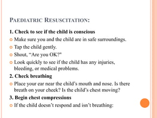 PAEDIATRIC RESUSCITATION:
1. Check to see if the child is conscious
 Make sure you and the child are in safe surroundings.
 Tap the child gently.
 Shout, “Are you OK?"
 Look quickly to see if the child has any injuries,
bleeding, or medical problems.
2. Check breathing
 Place your ear near the child’s mouth and nose. Is there
breath on your cheek? Is the child’s chest moving?
3. Begin chest compressions
 If the child doesn’t respond and isn’t breathing:
 