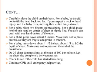 CONT…
 Carefully place the child on their back. For a baby, be careful
not to tilt the head back too far. If you suspect a neck or head
injury, roll the baby over, moving their entire body at once.
 For a baby, place two fingers on breastbone. For a child, place
heel of one hand on center of chest at nipple line. You also can
push with one hand on top of the other.
 For a child, press down about 2 inches. Make sure not to press
on ribs, as they are fragile and prone to fracture.
 For a baby, press down about 1 1/2 inches, about 1/3 to 1/2 the
depth of chest. Make sure not to press on the end of the
breastbone.
 Do 30 chest compressions, at the rate of 100 per minute. Let
the chest rise completely between pushes.
 Check to see if the child has started breathing.
 Continue CPR until emergency help arrives.
 