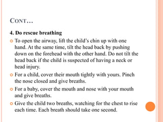 CONT…
4. Do rescue breathing
 To open the airway, lift the child’s chin up with one
hand. At the same time, tilt the head back by pushing
down on the forehead with the other hand. Do not tilt the
head back if the child is suspected of having a neck or
head injury.
 For a child, cover their mouth tightly with yours. Pinch
the nose closed and give breaths.
 For a baby, cover the mouth and nose with your mouth
and give breaths.
 Give the child two breaths, watching for the chest to rise
each time. Each breath should take one second.
 