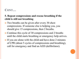 CONT…
5. Repeat compressions and rescue breathing if the
child is still not breathing
 Two breaths can be given after every 30 chest
compressions. If someone else is helping you, you
should give 15 compressions, then 2 breaths.
 Continue this cycle of 30 compressions and 2 breaths
until the child starts breathing or emergency help arrives.
 If you are alone with the child and have done 2 minutes
of CPR (about 5 cycles of compressions and breathing),
call for emergency and find an AED (defibrilator).
 