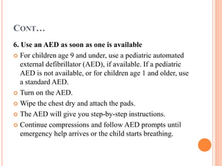 CONT…
6. Use an AED as soon as one is available
 For children age 9 and under, use a pediatric automated
external defibrillator (AED), if available. If a pediatric
AED is not available, or for children age 1 and older, use
a standard AED.
 Turn on the AED.
 Wipe the chest dry and attach the pads.
 The AED will give you step-by-step instructions.
 Continue compressions and follow AED prompts until
emergency help arrives or the child starts breathing.
 