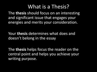 What is a Thesis?
The thesis should focus on an interesting
and significant issue that engages your
energies and merits your consideration.
Your thesis determines what does and
doesn’t belong in the essay
The thesis helps focus the reader on the
central point and helps you achieve your
writing purpose.

 