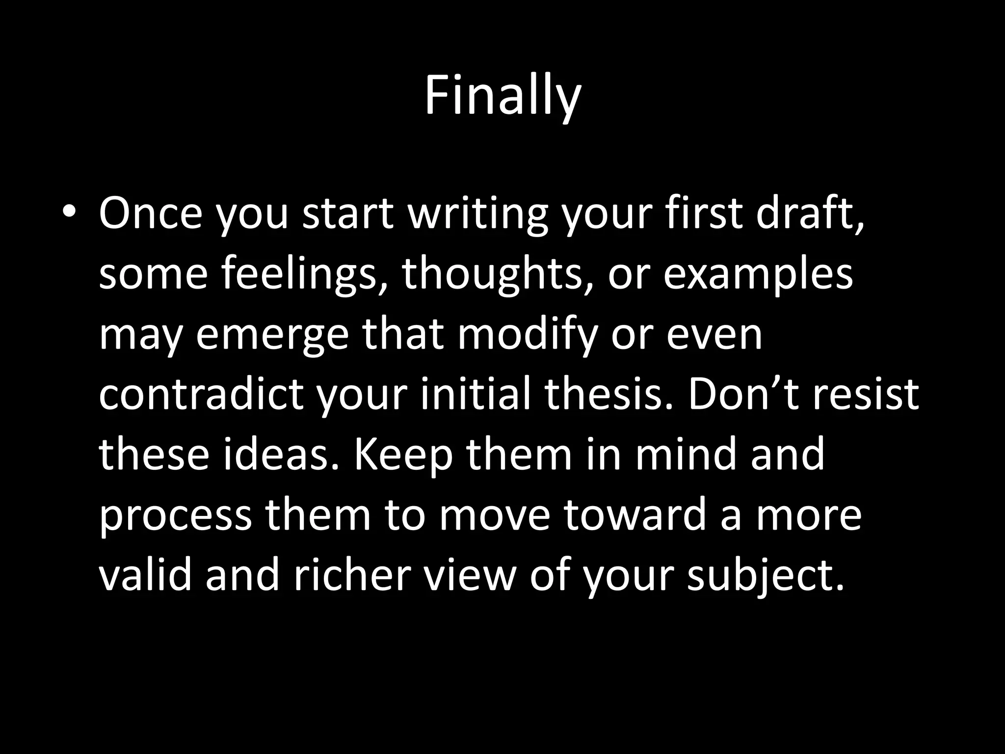 Finally
• Once you start writing your first draft,
some feelings, thoughts, or examples
may emerge that modify or even
contradict your initial thesis. Don’t resist
these ideas. Keep them in mind and
process them to move toward a more
valid and richer view of your subject.

 