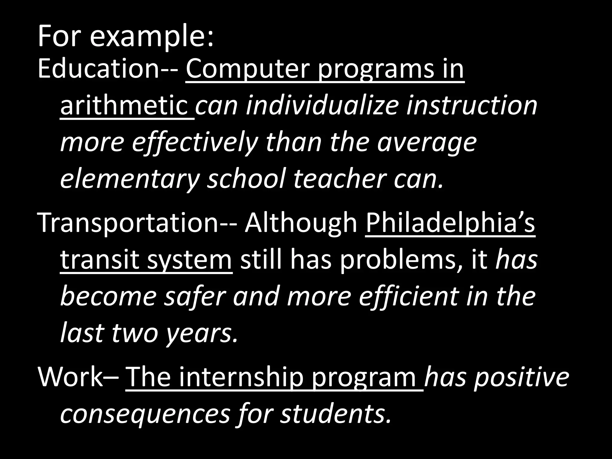 For example:
Education-- Computer programs in
arithmetic can individualize instruction
more effectively than the average
elementary school teacher can.
Transportation-- Although Philadelphia’s
transit system still has problems, it has
become safer and more efficient in the
last two years.
Work– The internship program has positive
consequences for students.

 
