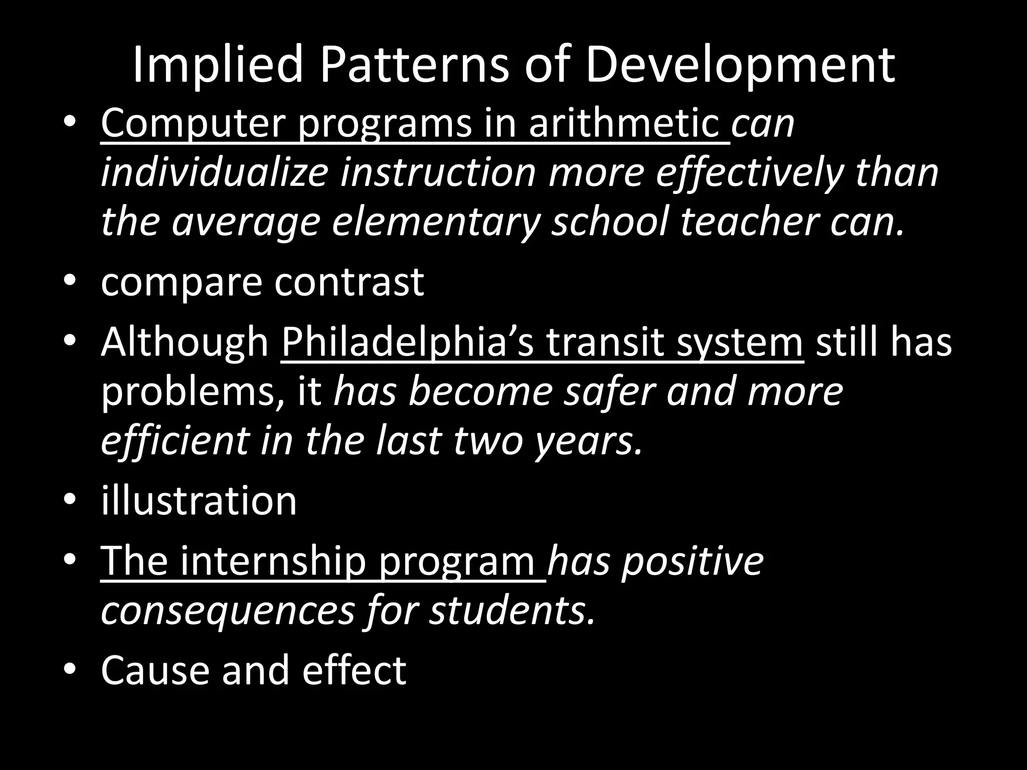 Implied Patterns of Development

• Computer programs in arithmetic can
individualize instruction more effectively than
the average elementary school teacher can.
• compare contrast
• Although Philadelphia’s transit system still has
problems, it has become safer and more
efficient in the last two years.
• illustration
• The internship program has positive
consequences for students.
• Cause and effect

 