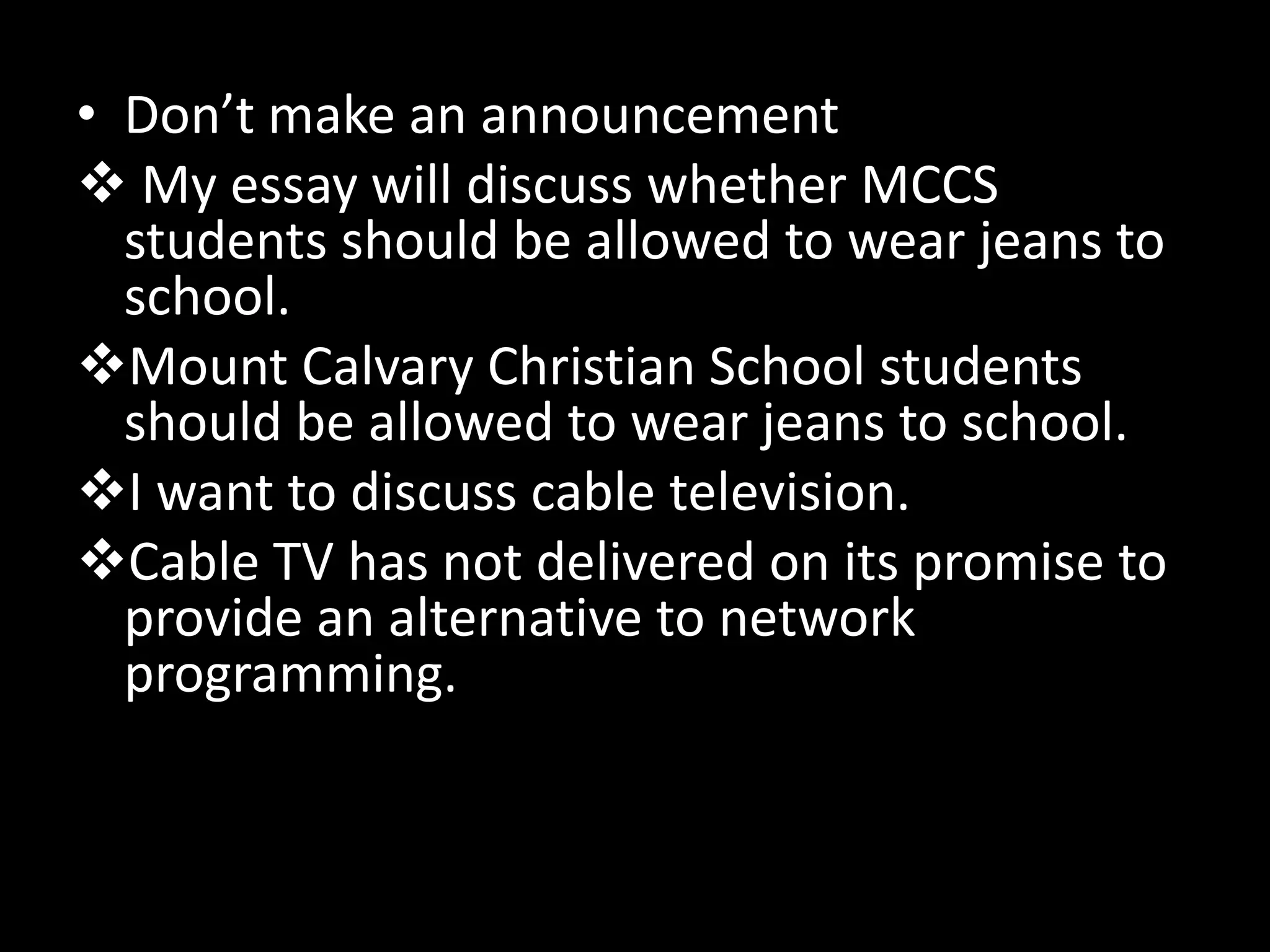 • Don’t make an announcement
 My essay will discuss whether MCCS
students should be allowed to wear jeans to
school.
Mount Calvary Christian School students
should be allowed to wear jeans to school.
I want to discuss cable television.
Cable TV has not delivered on its promise to
provide an alternative to network
programming.

 