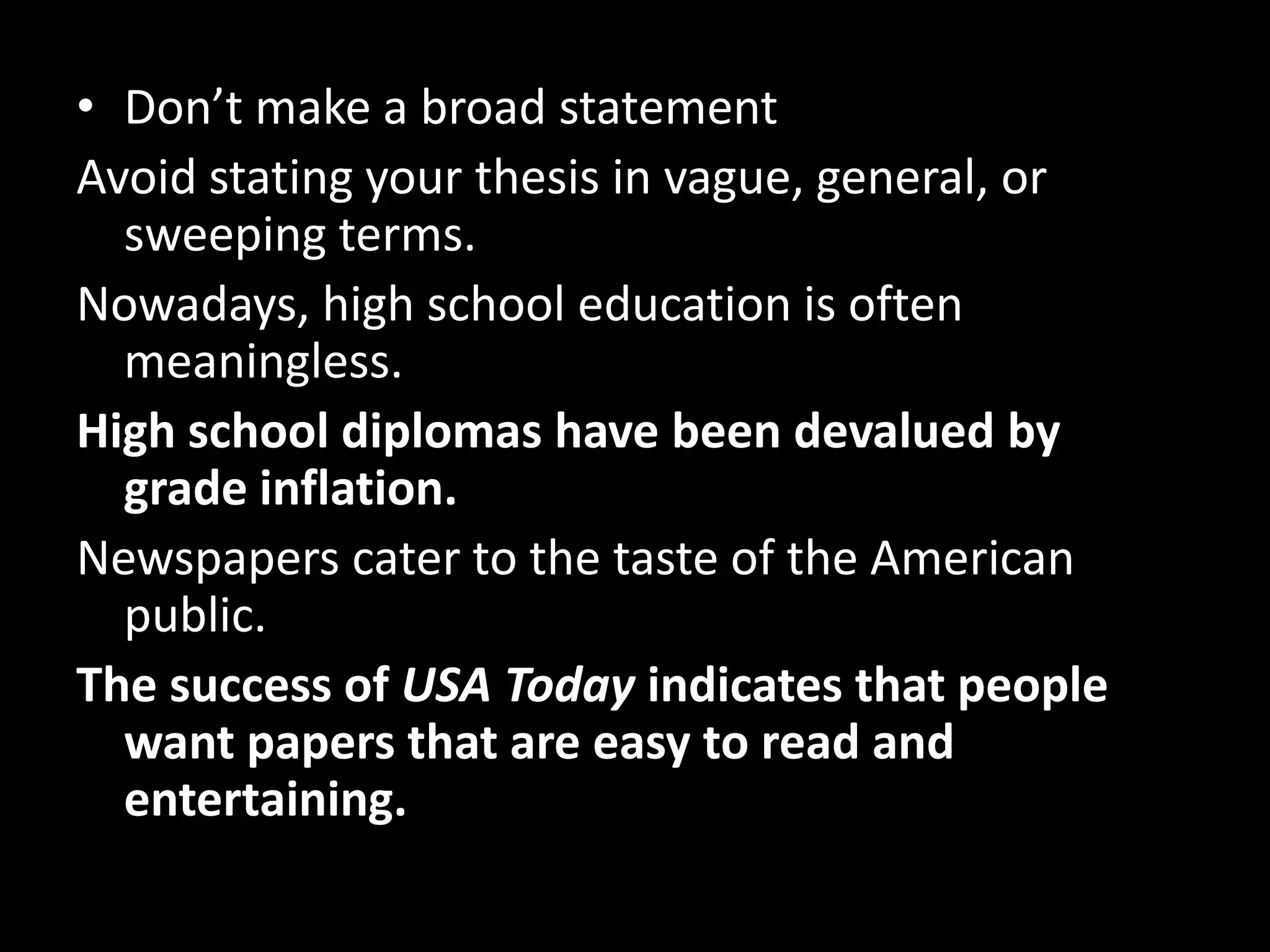 • Don’t make a broad statement
Avoid stating your thesis in vague, general, or
sweeping terms.
Nowadays, high school education is often
meaningless.
High school diplomas have been devalued by
grade inflation.
Newspapers cater to the taste of the American
public.
The success of USA Today indicates that people
want papers that are easy to read and
entertaining.

 