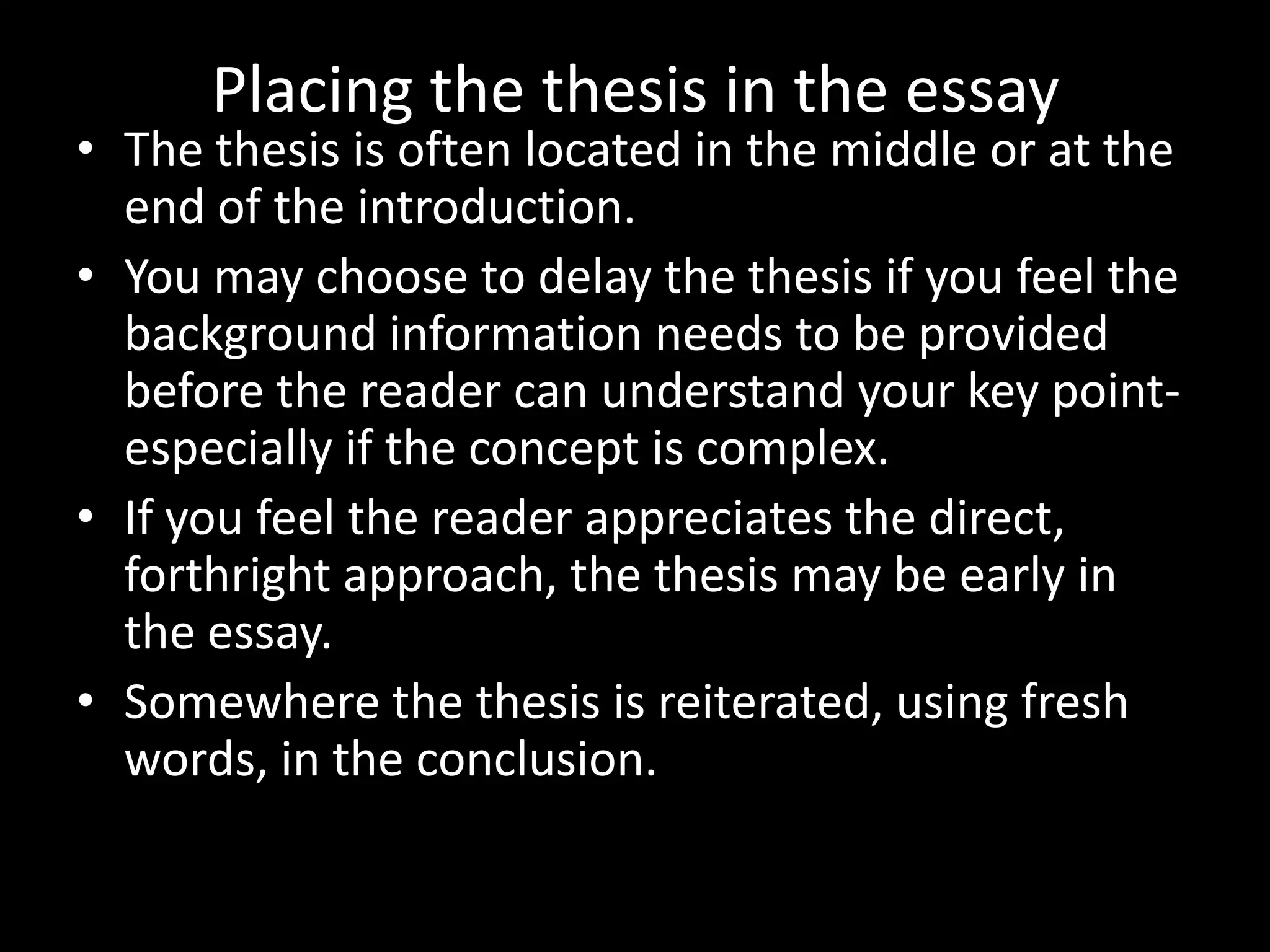 Placing the thesis in the essay

• The thesis is often located in the middle or at the
end of the introduction.
• You may choose to delay the thesis if you feel the
background information needs to be provided
before the reader can understand your key pointespecially if the concept is complex.
• If you feel the reader appreciates the direct,
forthright approach, the thesis may be early in
the essay.
• Somewhere the thesis is reiterated, using fresh
words, in the conclusion.

 