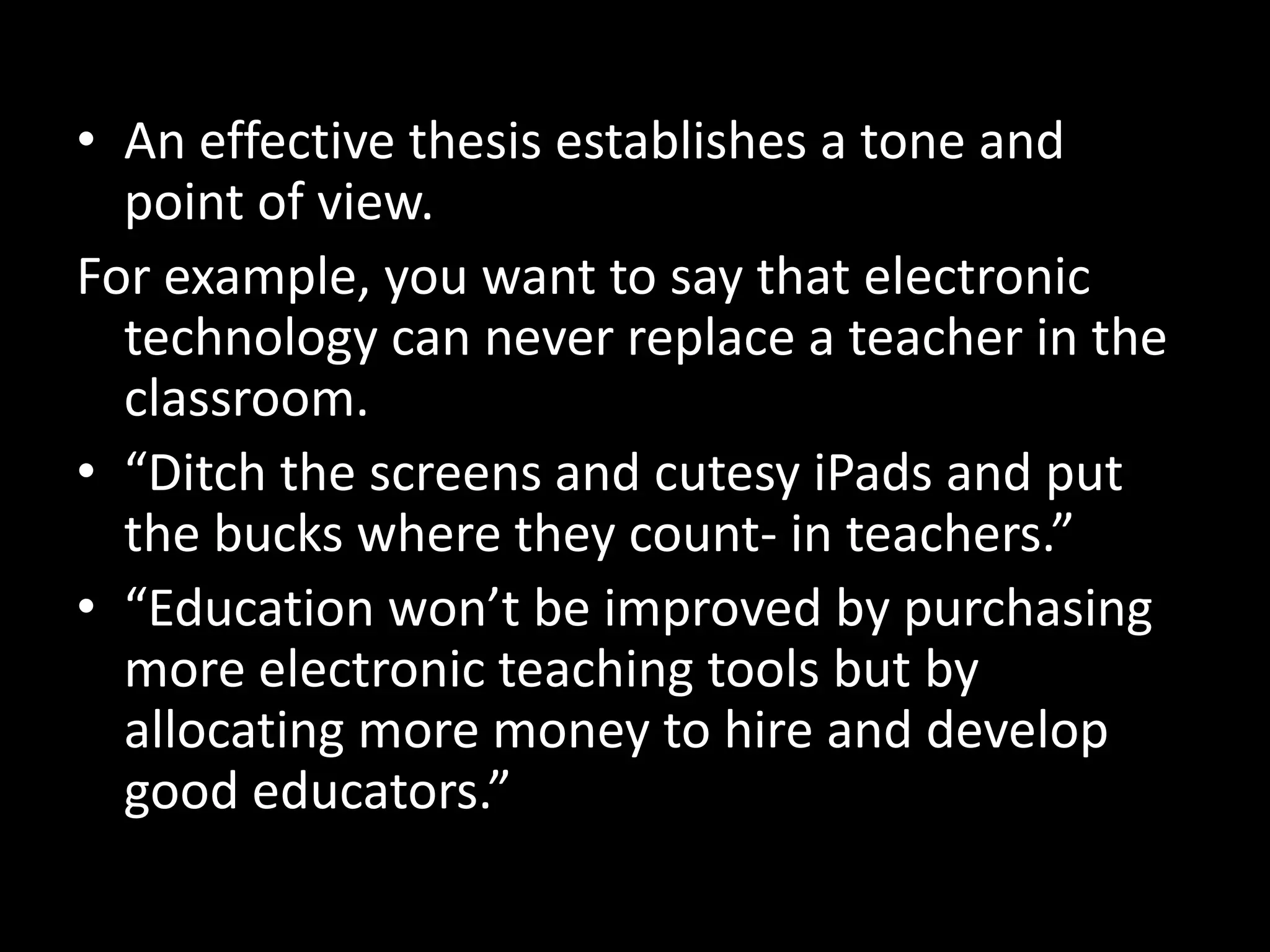 • An effective thesis establishes a tone and
point of view.
For example, you want to say that electronic
technology can never replace a teacher in the
classroom.
• “Ditch the screens and cutesy iPads and put
the bucks where they count- in teachers.”
• “Education won’t be improved by purchasing
more electronic teaching tools but by
allocating more money to hire and develop
good educators.”

 