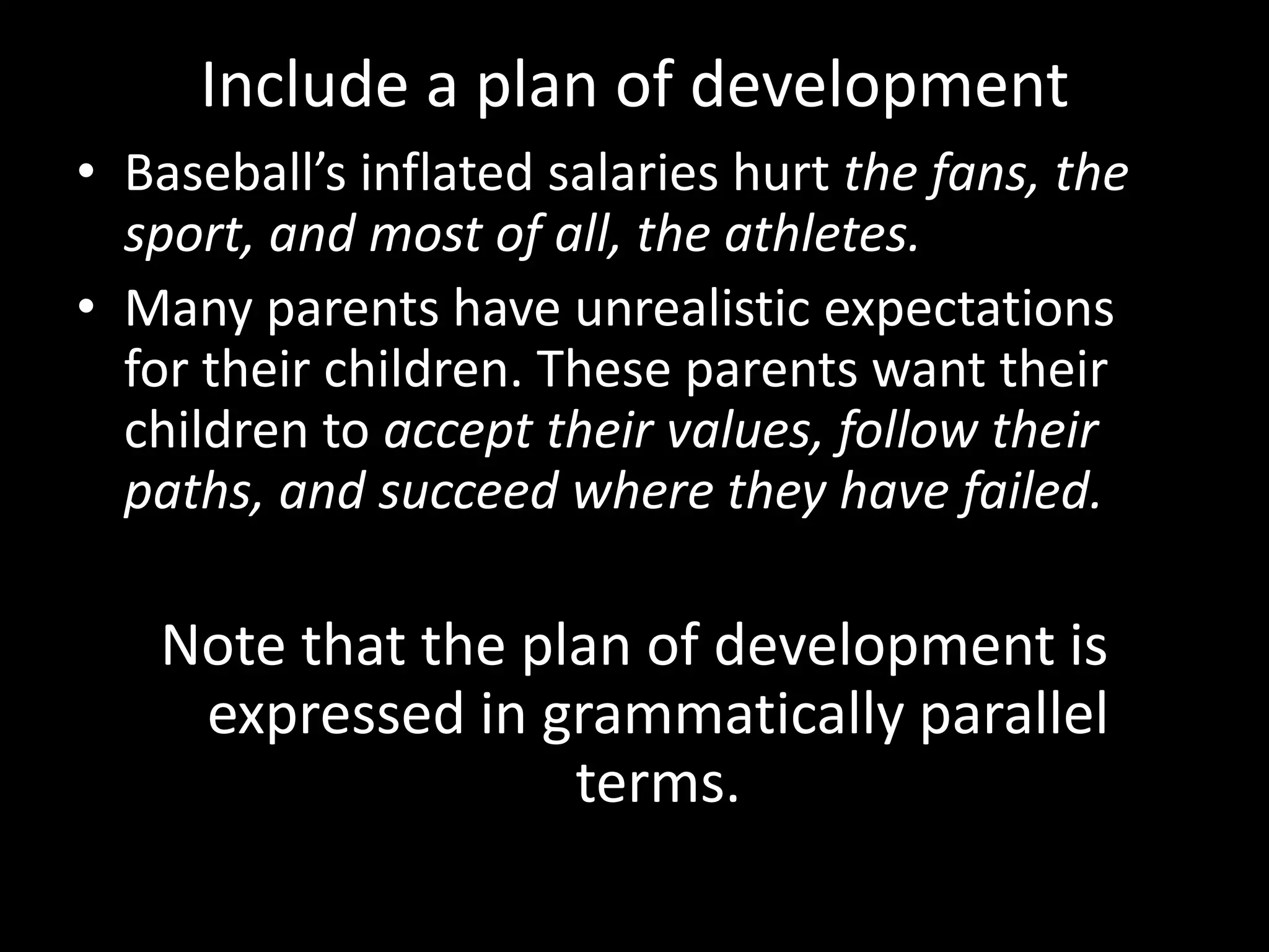 Include a plan of development
• Baseball’s inflated salaries hurt the fans, the
sport, and most of all, the athletes.
• Many parents have unrealistic expectations
for their children. These parents want their
children to accept their values, follow their
paths, and succeed where they have failed.

Note that the plan of development is
expressed in grammatically parallel
terms.

 