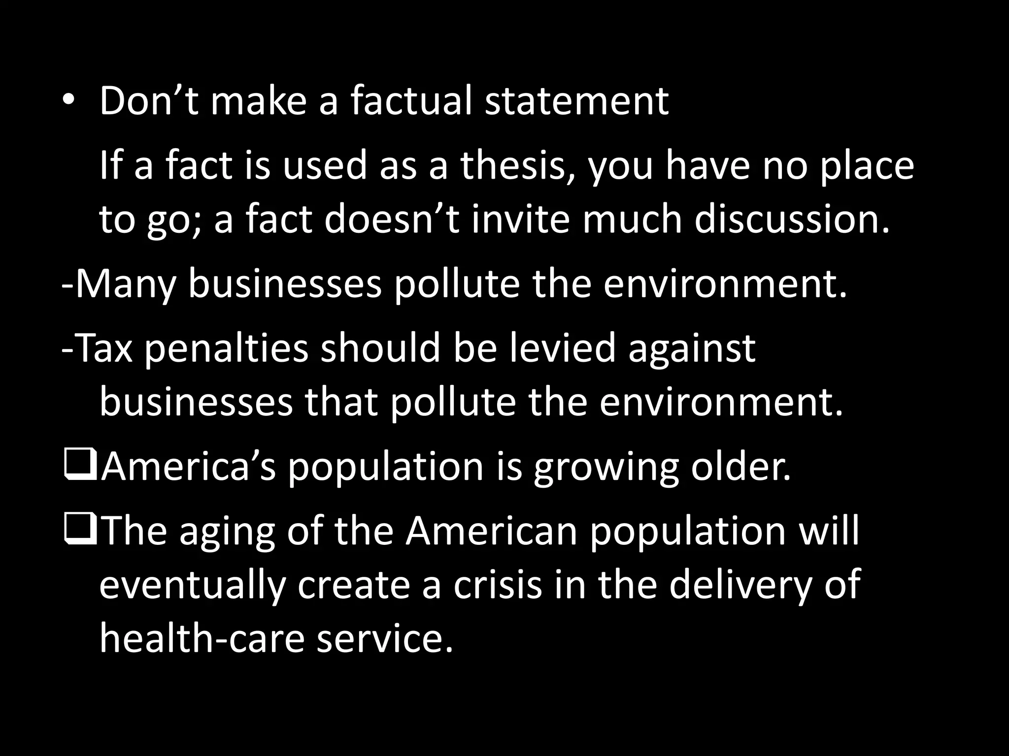 • Don’t make a factual statement
If a fact is used as a thesis, you have no place
to go; a fact doesn’t invite much discussion.
-Many businesses pollute the environment.
-Tax penalties should be levied against
businesses that pollute the environment.
America’s population is growing older.
The aging of the American population will
eventually create a crisis in the delivery of
health-care service.

 