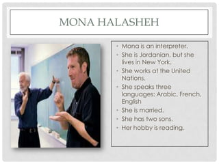 MONA HALASHEH

       • Mona is an interpreter.
       • She is Jordanian, but she
         lives in New York.
       • She works at the United
         Nations.
       • She speaks three
         languages: Arabic, French,
         English
       • She is married.
       • She has two sons.
       • Her hobby is reading.
 