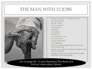 THE MAN WITH 12 JOBS
                        •   Semas mcsporran – is a very busy man.
                        •   He is 60 years old.
                        •   He has 12 jobs.
                        •   He is a postman.
                        •   A policeman.
                        •   A fireman.
                        •   A taxi driver.
                        •   A boatman.
                        •   An ambulance man.
                        •   An accountant.
                        •   A petrol attendant.
                        •   An undertaker.
                        •   He and his wife Margaret also have a shop,
                            and a small hotel.
                        •   He lives and works on the Island of Gigha in the
                            West of Scotland.
                        •   He gets up every day at 6:00 am and makes
                            breakfast for the hotel guests.



Go to page 24 – in your Headway Plus Book and
         find out more about Semas.
 