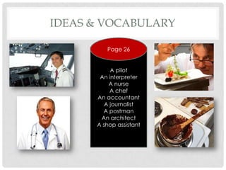 IDEAS & VOCABULARY

         Page 26


           A pilot
       An interpreter
          A nurse
           A chef
      An accountant
         A journalist
        A postman
       An architect
      A shop assistant
 