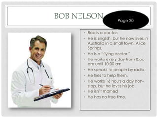 BOB NELSON               Page 20


      • Bob is a doctor.
      • He is English, but he now lives in
        Australia in a small town, Alice
        Springs.
      • He is a “flying doctor.”
      • He works every day from 8:oo
        am until 10:00 am.
      • He speaks to people by radio.
      • He flies to help them.
      • He works 16 hours a day non-
        stop, but he loves his job.
      • He isn’t married.
      • He has no free time.
 