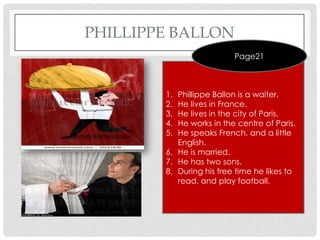 PHILLIPPE BALLON
                          Page21



        1. Phillippe Ballon is a waiter.
        2. He lives in France.
        3. He lives in the city of Paris.
        4. He works in the centre of Paris.
        5. He speaks French, and a little
           English.
        6. He is married.
        7. He has two sons.
        8. During his free time he likes to
           read, and play football.
 