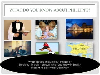 WHAT DO YOU KNOW ABOUT PHILLIPPE?




          What do you know about Phillippe?
   Break out in pairs – discuss what you know in English
             Present to class what you know
 