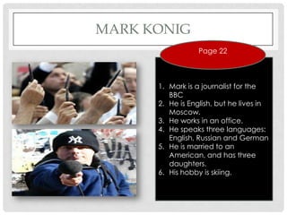 MARK KONIG
                  Page 22



      1. Mark is a journalist for the
         BBC
      2. He is English, but he lives in
         Moscow.
      3. He works in an office.
      4. He speaks three languages:
         English, Russian and German
      5. He is married to an
         American, and has three
         daughters.
      6. His hobby is skiing.
 