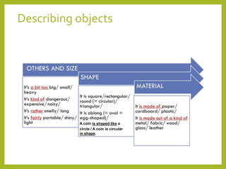 Describing objects 
A coin is shaped like a 
circle / A coin is circular 
in shape. 
 