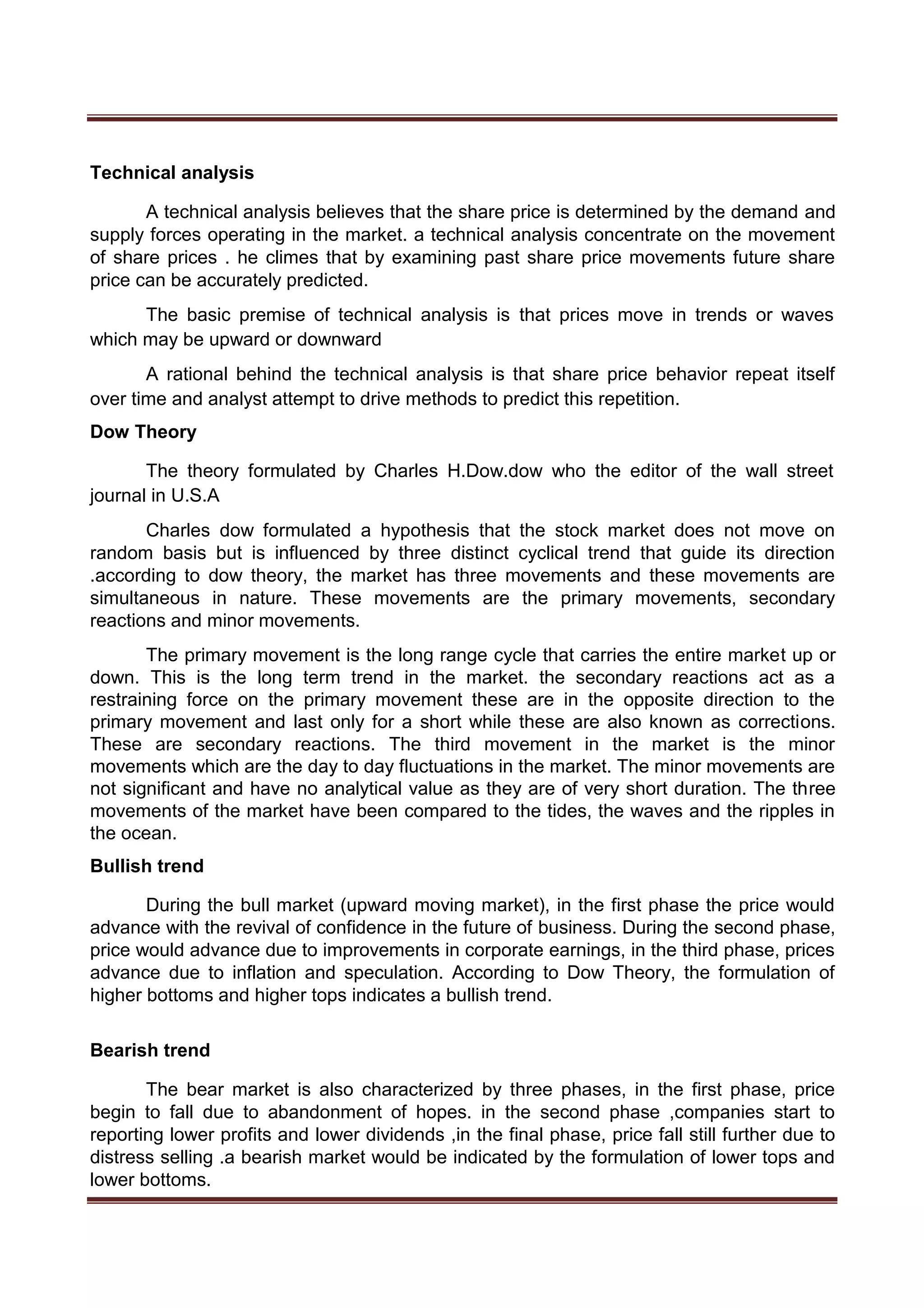 Technical analysis
A technical analysis believes that the share price is determined by the demand and
supply forces operating in the market. a technical analysis concentrate on the movement
of share prices . he climes that by examining past share price movements future share
price can be accurately predicted.
The basic premise of technical analysis is that prices move in trends or waves
which may be upward or downward
A rational behind the technical analysis is that share price behavior repeat itself
over time and analyst attempt to drive methods to predict this repetition.
Dow Theory
The theory formulated by Charles H.Dow.dow who the editor of the wall street
journal in U.S.A
Charles dow formulated a hypothesis that the stock market does not move on
random basis but is influenced by three distinct cyclical trend that guide its direction
.according to dow theory, the market has three movements and these movements are
simultaneous in nature. These movements are the primary movements, secondary
reactions and minor movements.
The primary movement is the long range cycle that carries the entire market up or
down. This is the long term trend in the market. the secondary reactions act as a
restraining force on the primary movement these are in the opposite direction to the
primary movement and last only for a short while these are also known as corrections.
These are secondary reactions. The third movement in the market is the minor
movements which are the day to day fluctuations in the market. The minor movements are
not significant and have no analytical value as they are of very short duration. The three
movements of the market have been compared to the tides, the waves and the ripples in
the ocean.
Bullish trend
During the bull market (upward moving market), in the first phase the price would
advance with the revival of confidence in the future of business. During the second phase,
price would advance due to improvements in corporate earnings, in the third phase, prices
advance due to inflation and speculation. According to Dow Theory, the formulation of
higher bottoms and higher tops indicates a bullish trend.
Bearish trend
The bear market is also characterized by three phases, in the first phase, price
begin to fall due to abandonment of hopes. in the second phase ,companies start to
reporting lower profits and lower dividends ,in the final phase, price fall still further due to
distress selling .a bearish market would be indicated by the formulation of lower tops and
lower bottoms.
 