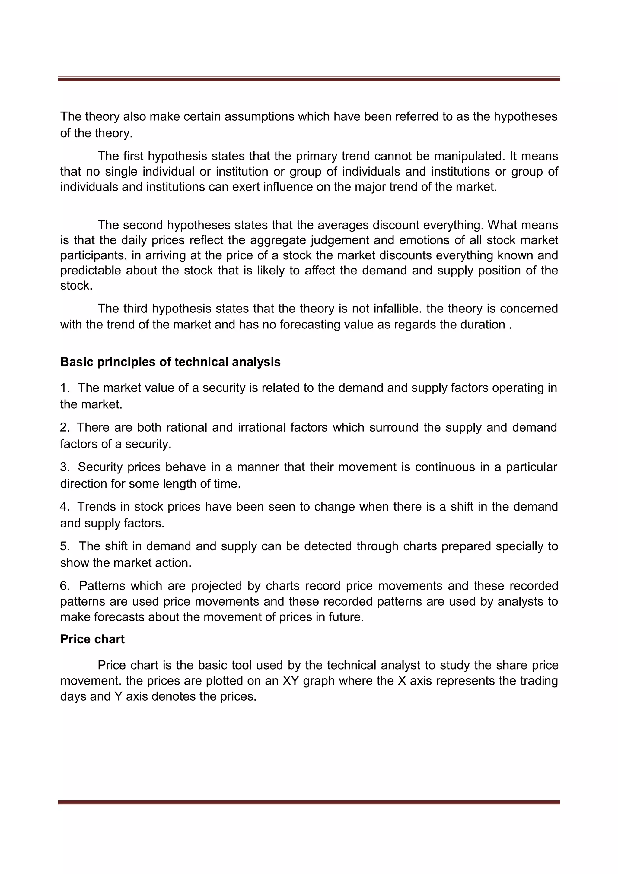 The theory also make certain assumptions which have been referred to as the hypotheses
of the theory.
The first hypothesis states that the primary trend cannot be manipulated. It means
that no single individual or institution or group of individuals and institutions or group of
individuals and institutions can exert influence on the major trend of the market.
The second hypotheses states that the averages discount everything. What means
is that the daily prices reflect the aggregate judgement and emotions of all stock market
participants. in arriving at the price of a stock the market discounts everything known and
predictable about the stock that is likely to affect the demand and supply position of the
stock.
The third hypothesis states that the theory is not infallible. the theory is concerned
with the trend of the market and has no forecasting value as regards the duration .
Basic principles of technical analysis
1. The market value of a security is related to the demand and supply factors operating in
the market.
2. There are both rational and irrational factors which surround the supply and demand
factors of a security.
3. Security prices behave in a manner that their movement is continuous in a particular
direction for some length of time.
4. Trends in stock prices have been seen to change when there is a shift in the demand
and supply factors.
5. The shift in demand and supply can be detected through charts prepared specially to
show the market action.
6. Patterns which are projected by charts record price movements and these recorded
patterns are used price movements and these recorded patterns are used by analysts to
make forecasts about the movement of prices in future.
Price chart
Price chart is the basic tool used by the technical analyst to study the share price
movement. the prices are plotted on an XY graph where the X axis represents the trading
days and Y axis denotes the prices.
 