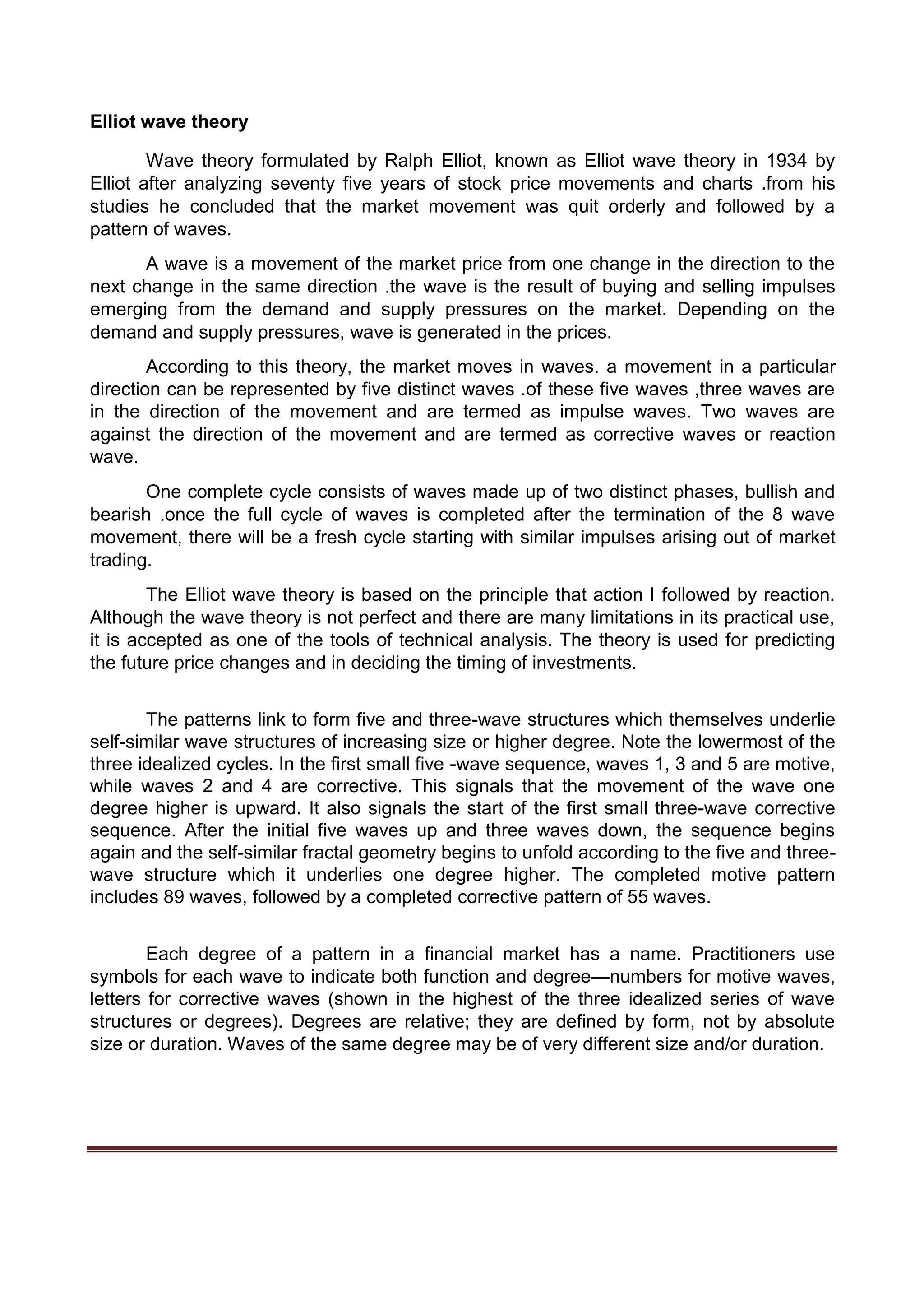Elliot wave theory
Wave theory formulated by Ralph Elliot, known as Elliot wave theory in 1934 by
Elliot after analyzing seventy five years of stock price movements and charts .from his
studies he concluded that the market movement was quit orderly and followed by a
pattern of waves.
A wave is a movement of the market price from one change in the direction to the
next change in the same direction .the wave is the result of buying and selling impulses
emerging from the demand and supply pressures on the market. Depending on the
demand and supply pressures, wave is generated in the prices.
According to this theory, the market moves in waves. a movement in a particular
direction can be represented by five distinct waves .of these five waves ,three waves are
in the direction of the movement and are termed as impulse waves. Two waves are
against the direction of the movement and are termed as corrective waves or reaction
wave.
One complete cycle consists of waves made up of two distinct phases, bullish and
bearish .once the full cycle of waves is completed after the termination of the 8 wave
movement, there will be a fresh cycle starting with similar impulses arising out of market
trading.
The Elliot wave theory is based on the principle that action I followed by reaction.
Although the wave theory is not perfect and there are many limitations in its practical use,
it is accepted as one of the tools of technical analysis. The theory is used for predicting
the future price changes and in deciding the timing of investments.
The patterns link to form five and three-wave structures which themselves underlie
self-similar wave structures of increasing size or higher degree. Note the lowermost of the
three idealized cycles. In the first small five -wave sequence, waves 1, 3 and 5 are motive,
while waves 2 and 4 are corrective. This signals that the movement of the wave one
degree higher is upward. It also signals the start of the first small three-wave corrective
sequence. After the initial five waves up and three waves down, the sequence begins
again and the self-similar fractal geometry begins to unfold according to the five and three-
wave structure which it underlies one degree higher. The completed motive pattern
includes 89 waves, followed by a completed corrective pattern of 55 waves.
Each degree of a pattern in a financial market has a name. Practitioners use
symbols for each wave to indicate both function and degree—numbers for motive waves,
letters for corrective waves (shown in the highest of the three idealized series of wave
structures or degrees). Degrees are relative; they are defined by form, not by absolute
size or duration. Waves of the same degree may be of very different size and/or duration.
 