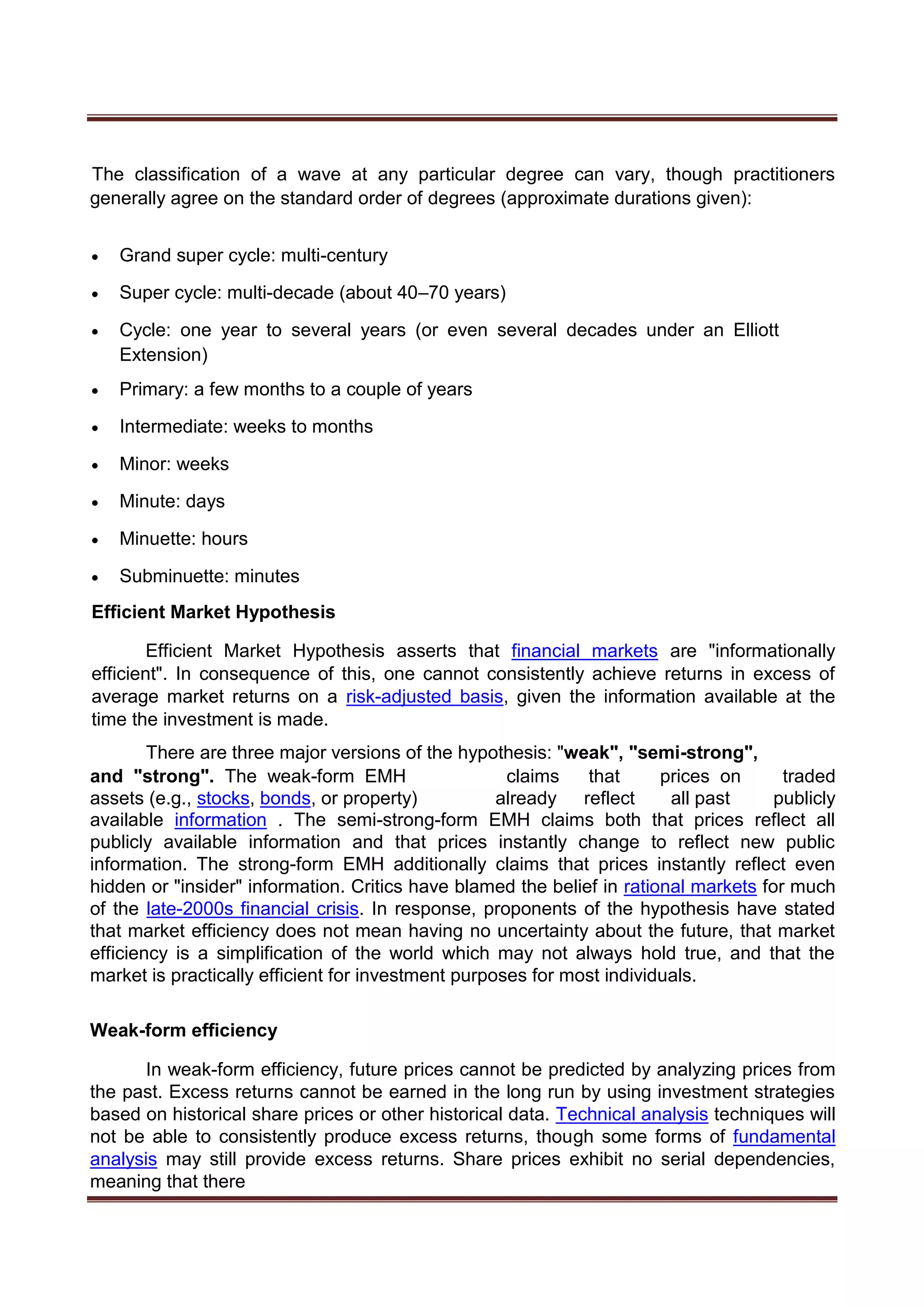 The classification of a wave at any particular degree can vary, though practitioners
generally agree on the standard order of degrees (approximate durations given):
 Grand super cycle: multi-century 

 Super cycle: multi-decade (about 40–70 years) 

 Cycle: one year to several years (or even several decades under an Elliott
Extension) 

 Primary: a few months to a couple of years 

 Intermediate: weeks to months 

 Minor: weeks 

 Minute: days 

 Minuette: hours 

 Subminuette: minutes 
Efficient Market Hypothesis
Efficient Market Hypothesis asserts that financial markets are "informationally
efficient". In consequence of this, one cannot consistently achieve returns in excess of
average market returns on a risk-adjusted basis, given the information available at the
time the investment is made.
There are three major versions of the hypothesis: "weak", "semi-strong",
and "strong". The weak-form EMH claims that prices on traded
assets (e.g., stocks, bonds, or property) already reflect all past publicly
available information . The semi-strong-form EMH claims both that prices reflect all
publicly available information and that prices instantly change to reflect new public
information. The strong-form EMH additionally claims that prices instantly reflect even
hidden or "insider" information. Critics have blamed the belief in rational markets for much
of the late-2000s financial crisis. In response, proponents of the hypothesis have stated
that market efficiency does not mean having no uncertainty about the future, that market
efficiency is a simplification of the world which may not always hold true, and that the
market is practically efficient for investment purposes for most individuals.
Weak-form efficiency
In weak-form efficiency, future prices cannot be predicted by analyzing prices from
the past. Excess returns cannot be earned in the long run by using investment strategies
based on historical share prices or other historical data. Technical analysis techniques will
not be able to consistently produce excess returns, though some forms of fundamental
analysis may still provide excess returns. Share prices exhibit no serial dependencies,
meaning that there
 