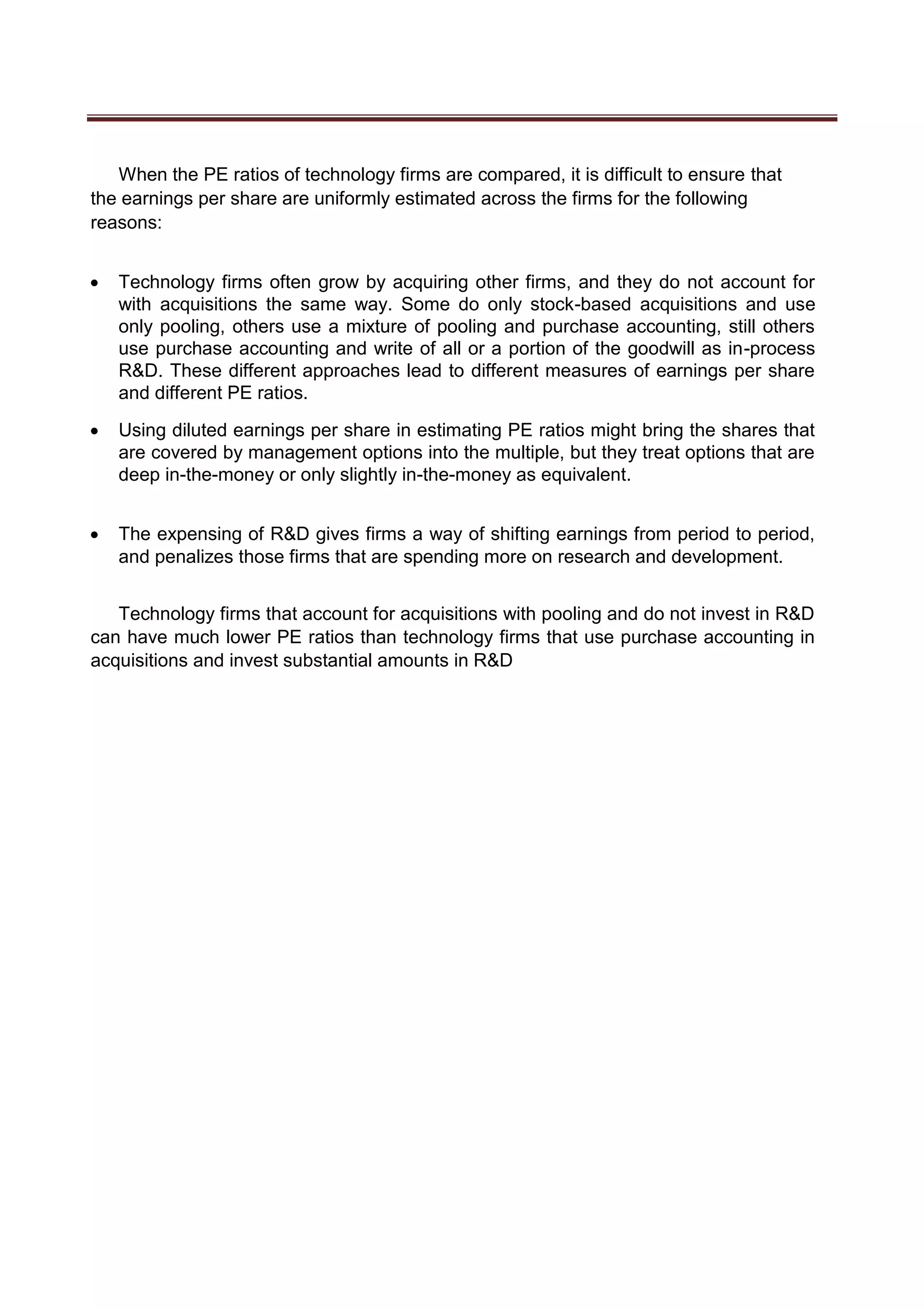 When the PE ratios of technology firms are compared, it is difficult to ensure that
the earnings per share are uniformly estimated across the firms for the following
reasons:
 Technology firms often grow by acquiring other firms, and they do not account for
with acquisitions the same way. Some do only stock-based acquisitions and use
only pooling, others use a mixture of pooling and purchase accounting, still others
use purchase accounting and write of all or a portion of the goodwill as in-process
R&D. These different approaches lead to different measures of earnings per share
and different PE ratios. 

 Using diluted earnings per share in estimating PE ratios might bring the shares that
are covered by management options into the multiple, but they treat options that are
deep in-the-money or only slightly in-the-money as equivalent. 


 The expensing of R&D gives firms a way of shifting earnings from period to period,
and penalizes those firms that are spending more on research and development. 
Technology firms that account for acquisitions with pooling and do not invest in R&D
can have much lower PE ratios than technology firms that use purchase accounting in
acquisitions and invest substantial amounts in R&D
 