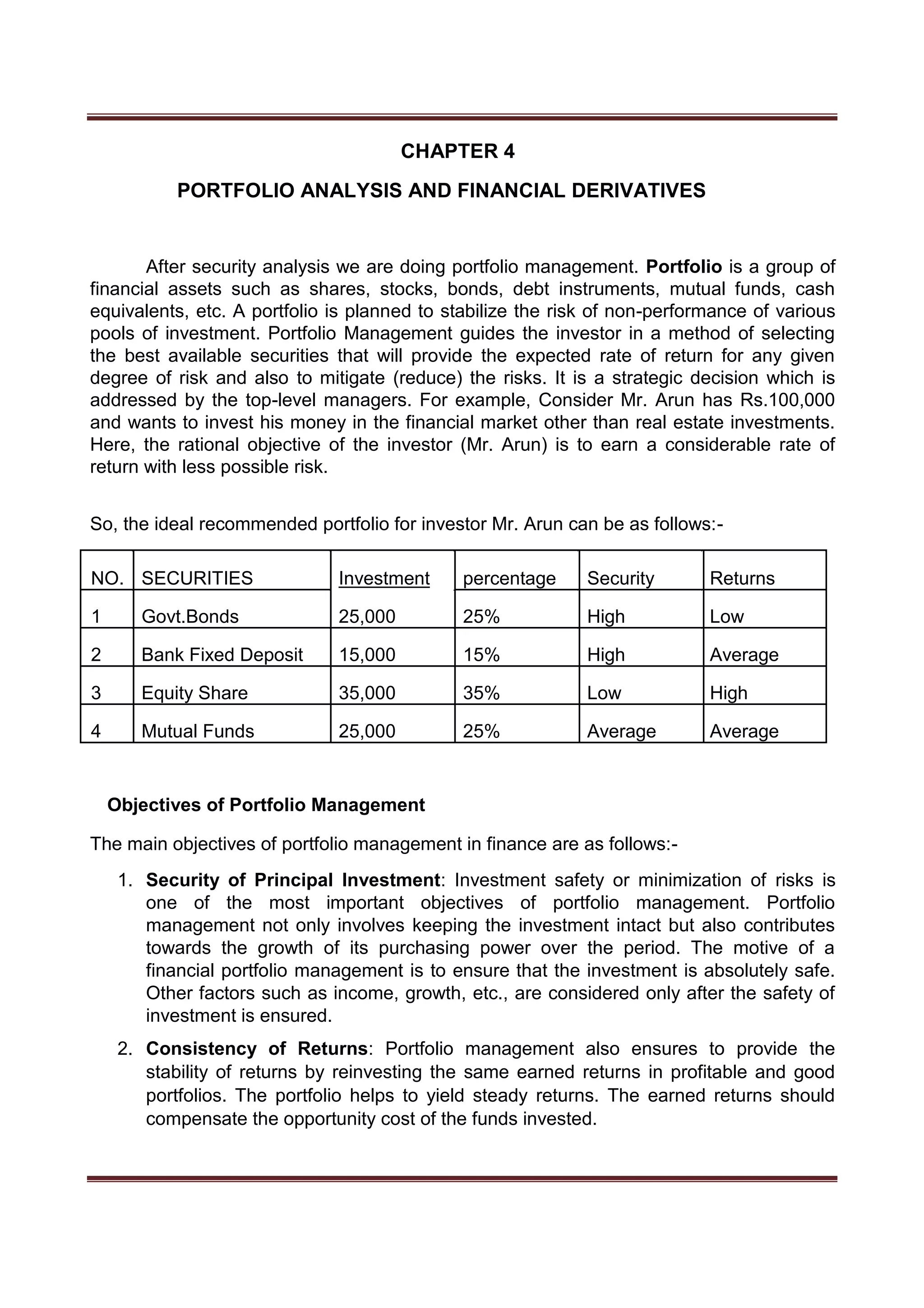 CHAPTER 4
PORTFOLIO ANALYSIS AND FINANCIAL DERIVATIVES
After security analysis we are doing portfolio management. Portfolio is a group of
financial assets such as shares, stocks, bonds, debt instruments, mutual funds, cash
equivalents, etc. A portfolio is planned to stabilize the risk of non-performance of various
pools of investment. Portfolio Management guides the investor in a method of selecting
the best available securities that will provide the expected rate of return for any given
degree of risk and also to mitigate (reduce) the risks. It is a strategic decision which is
addressed by the top-level managers. For example, Consider Mr. Arun has Rs.100,000
and wants to invest his money in the financial market other than real estate investments.
Here, the rational objective of the investor (Mr. Arun) is to earn a considerable rate of
return with less possible risk.
So, the ideal recommended portfolio for investor Mr. Arun can be as follows:-
NO. SECURITIES Investment percentage Security Returns
1 Govt.Bonds 25,000 25% High Low
2 Bank Fixed Deposit 15,000 15% High Average
3 Equity Share 35,000 35% Low High
4 Mutual Funds 25,000 25% Average Average
Objectives of Portfolio Management
The main objectives of portfolio management in finance are as follows:-
1. Security of Principal Investment: Investment safety or minimization of risks is
one of the most important objectives of portfolio management. Portfolio
management not only involves keeping the investment intact but also contributes
towards the growth of its purchasing power over the period. The motive of a
financial portfolio management is to ensure that the investment is absolutely safe.
Other factors such as income, growth, etc., are considered only after the safety of
investment is ensured.
2. Consistency of Returns: Portfolio management also ensures to provide the
stability of returns by reinvesting the same earned returns in profitable and good
portfolios. The portfolio helps to yield steady returns. The earned returns should
compensate the opportunity cost of the funds invested.
 