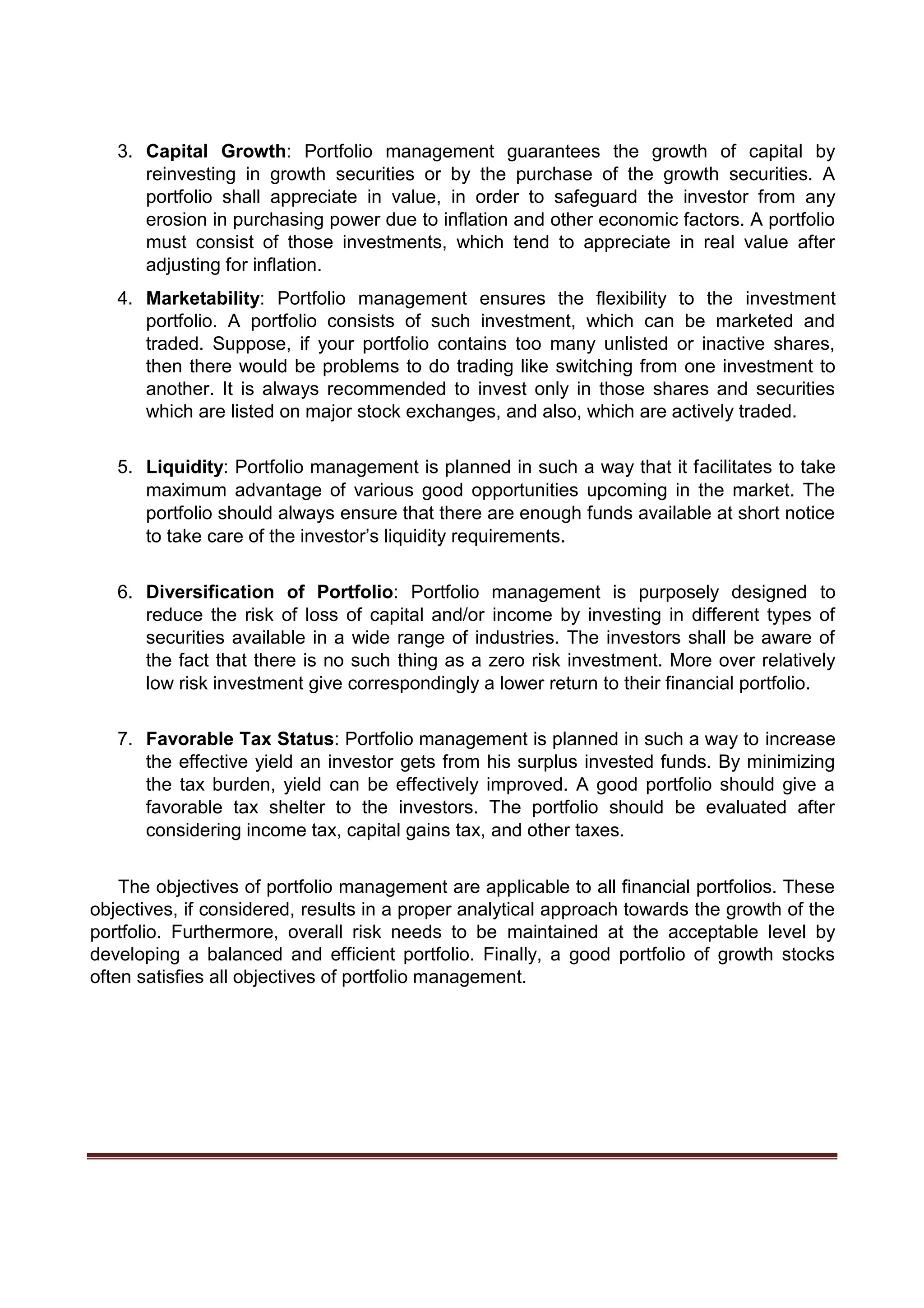 3. Capital Growth: Portfolio management guarantees the growth of capital by
reinvesting in growth securities or by the purchase of the growth securities. A
portfolio shall appreciate in value, in order to safeguard the investor from any
erosion in purchasing power due to inflation and other economic factors. A portfolio
must consist of those investments, which tend to appreciate in real value after
adjusting for inflation.
4. Marketability: Portfolio management ensures the flexibility to the investment
portfolio. A portfolio consists of such investment, which can be marketed and
traded. Suppose, if your portfolio contains too many unlisted or inactive shares,
then there would be problems to do trading like switching from one investment to
another. It is always recommended to invest only in those shares and securities
which are listed on major stock exchanges, and also, which are actively traded.
5. Liquidity: Portfolio management is planned in such a way that it facilitates to take
maximum advantage of various good opportunities upcoming in the market. The
portfolio should always ensure that there are enough funds available at short notice
to take care of the investor’s liquidity requirements.
6. Diversification of Portfolio: Portfolio management is purposely designed to
reduce the risk of loss of capital and/or income by investing in different types of
securities available in a wide range of industries. The investors shall be aware of
the fact that there is no such thing as a zero risk investment. More over relatively
low risk investment give correspondingly a lower return to their financial portfolio.
7. Favorable Tax Status: Portfolio management is planned in such a way to increase
the effective yield an investor gets from his surplus invested funds. By minimizing
the tax burden, yield can be effectively improved. A good portfolio should give a
favorable tax shelter to the investors. The portfolio should be evaluated after
considering income tax, capital gains tax, and other taxes.
The objectives of portfolio management are applicable to all financial portfolios. These
objectives, if considered, results in a proper analytical approach towards the growth of the
portfolio. Furthermore, overall risk needs to be maintained at the acceptable level by
developing a balanced and efficient portfolio. Finally, a good portfolio of growth stocks
often satisfies all objectives of portfolio management.
 