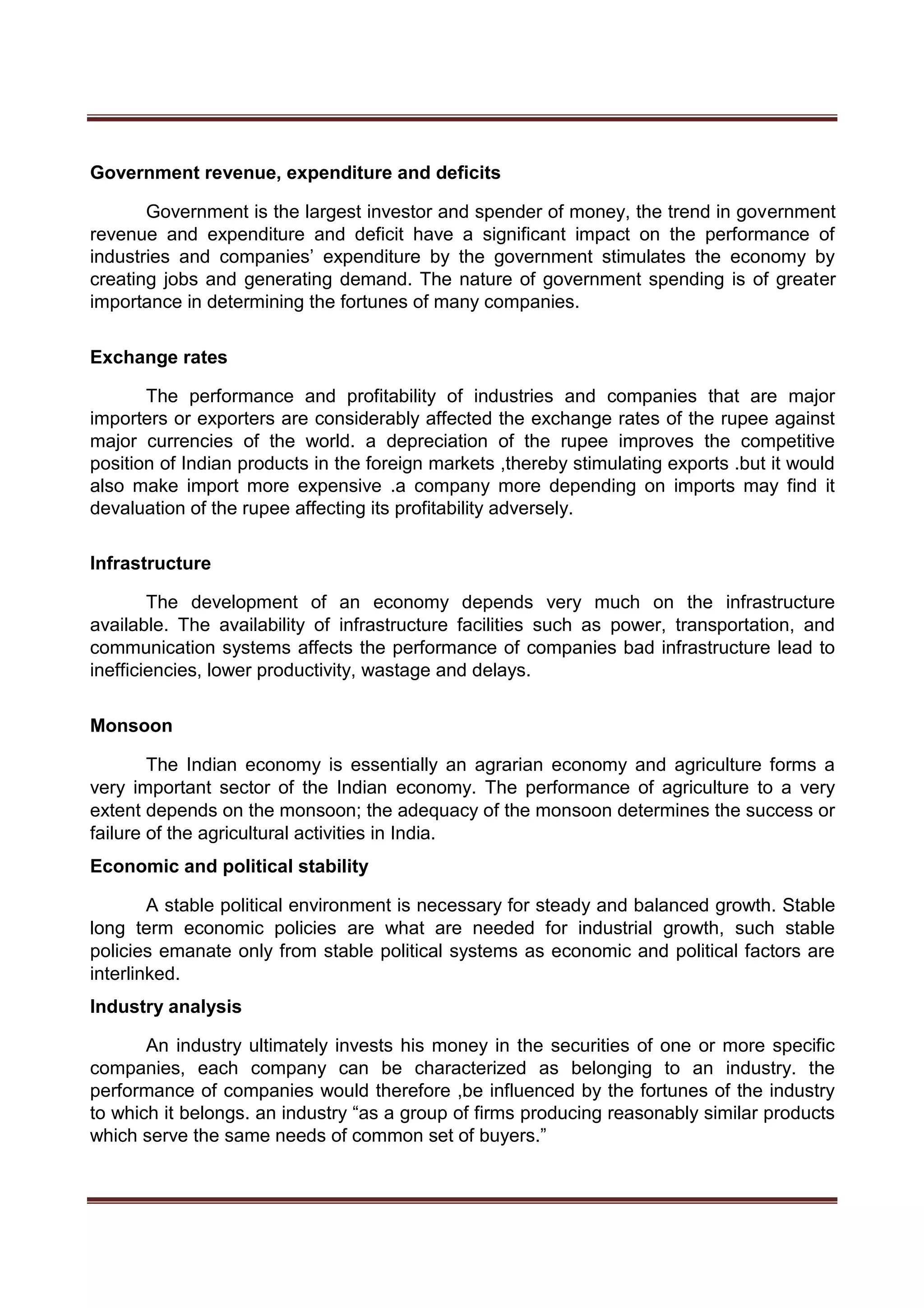 Government revenue, expenditure and deficits
Government is the largest investor and spender of money, the trend in government
revenue and expenditure and deficit have a significant impact on the performance of
industries and companies’ expenditure by the government stimulates the economy by
creating jobs and generating demand. The nature of government spending is of greater
importance in determining the fortunes of many companies.
Exchange rates
The performance and profitability of industries and companies that are major
importers or exporters are considerably affected the exchange rates of the rupee against
major currencies of the world. a depreciation of the rupee improves the competitive
position of Indian products in the foreign markets ,thereby stimulating exports .but it would
also make import more expensive .a company more depending on imports may find it
devaluation of the rupee affecting its profitability adversely.
Infrastructure
The development of an economy depends very much on the infrastructure
available. The availability of infrastructure facilities such as power, transportation, and
communication systems affects the performance of companies bad infrastructure lead to
inefficiencies, lower productivity, wastage and delays.
Monsoon
The Indian economy is essentially an agrarian economy and agriculture forms a
very important sector of the Indian economy. The performance of agriculture to a very
extent depends on the monsoon; the adequacy of the monsoon determines the success or
failure of the agricultural activities in India.
Economic and political stability
A stable political environment is necessary for steady and balanced growth. Stable
long term economic policies are what are needed for industrial growth, such stable
policies emanate only from stable political systems as economic and political factors are
interlinked.
Industry analysis
An industry ultimately invests his money in the securities of one or more specific
companies, each company can be characterized as belonging to an industry. the
performance of companies would therefore ,be influenced by the fortunes of the industry
to which it belongs. an industry “as a group of firms producing reasonably similar products
which serve the same needs of common set of buyers.”
 